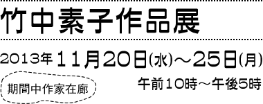 竹中素子　作品展　2013年11月20日(水)〜25日(月) 午前10時〜午後5時